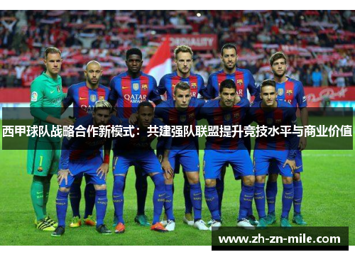 西甲球队战略合作新模式:共建强队联盟提升竞技水平与商业价值 西甲球队战略合作新模式:共建强队联盟提升竞技水平与商业价值