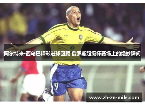 阿尔特米·西乌巴精彩进球回顾 俄罗斯超级杯赛场上的绝妙瞬间