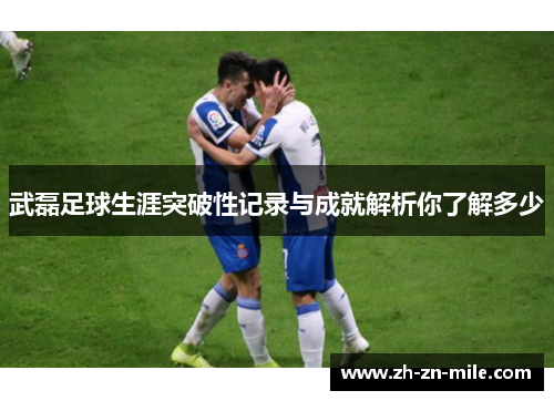 武磊足球生涯突破性记录与成就解析你了解多少 武磊足球生涯突破性记录与成就解析你了解多少