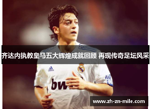 齐达内执教皇马五大辉煌成就回顾 再现传奇足坛风采