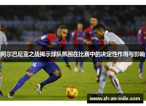 阿尔巴尼亚之战揭示球队氛围在比赛中的决定性作用与影响 阿尔巴尼亚之战揭示球队氛围在比赛中的决定性作用与影响