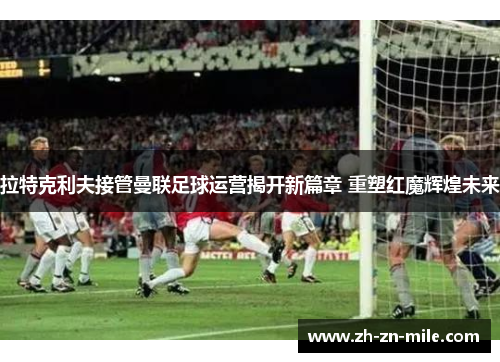 拉特克利夫接管曼联足球运营揭开新篇章 重塑红魔辉煌未来